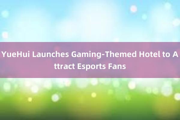 YueHui Launches Gaming-Themed Hotel to Attract Esports Fans